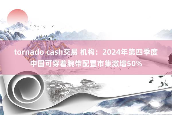 tornado cash交易 机构：2024年第四季度中国可穿着腕带配置市集激增50%